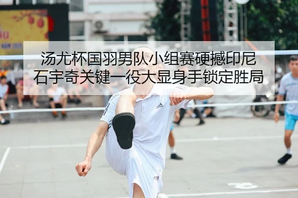 汤尤杯国羽男队小组赛硬撼印尼 石宇奇关键一役大显身手锁定胜局