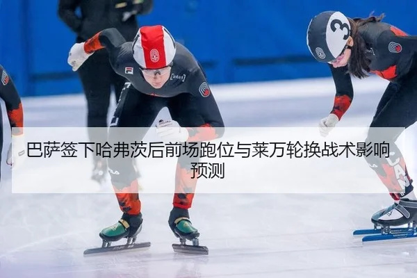 巴萨签下哈弗茨后前场跑位与莱万轮换战术影响预测